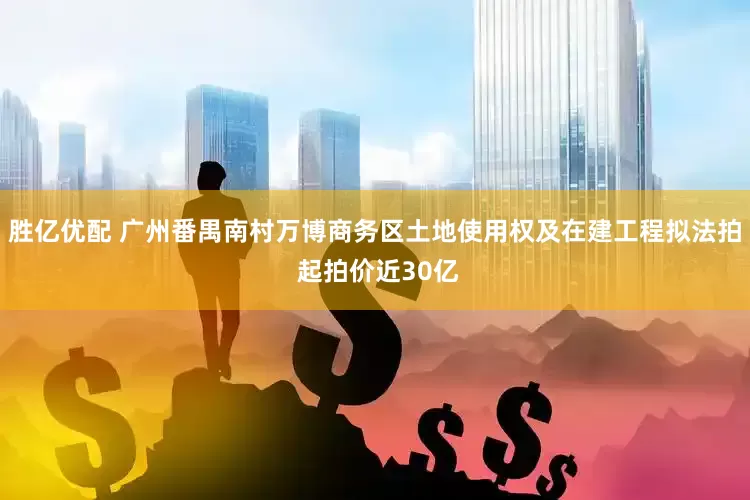 胜亿优配 广州番禺南村万博商务区土地使用权及在建工程拟法拍 起拍价近30亿