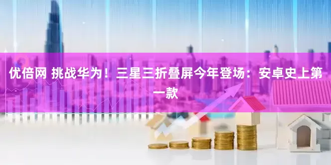 优倍网 挑战华为！三星三折叠屏今年登场：安卓史上第一款