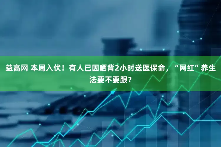 益高网 本周入伏！有人已因晒背2小时送医保命，“网红”养生法要不要跟？