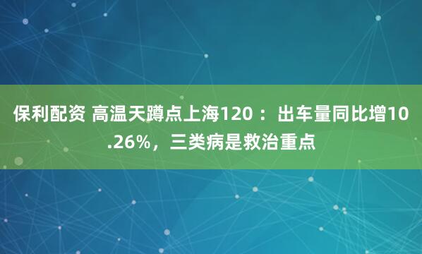 保利配资 高温天蹲点上海120 ：出车量同比增10.26%，三类病是救治重点