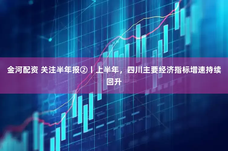 金河配资 关注半年报②丨上半年，四川主要经济指标增速持续回升