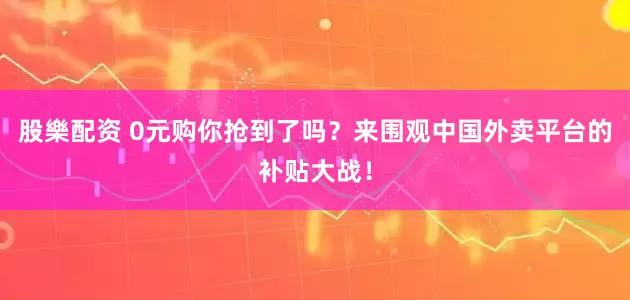 股樂配资 0元购你抢到了吗？来围观中国外卖平台的补贴大战！
