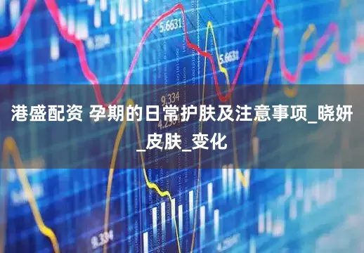 港盛配资 孕期的日常护肤及注意事项_晓妍_皮肤_变化