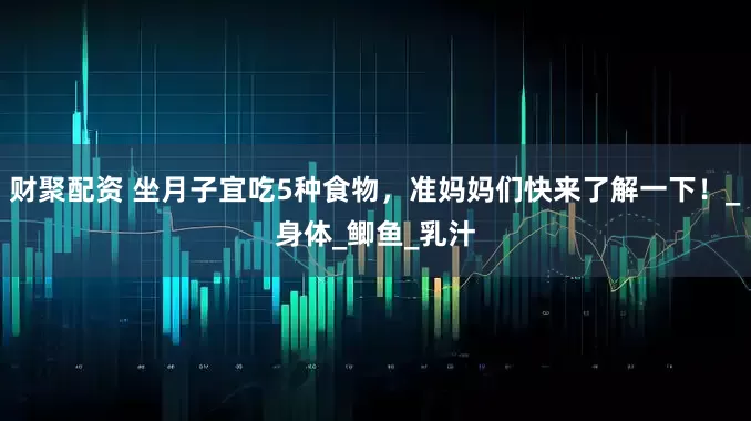 财聚配资 坐月子宜吃5种食物，准妈妈们快来了解一下！_身体_鲫鱼_乳汁