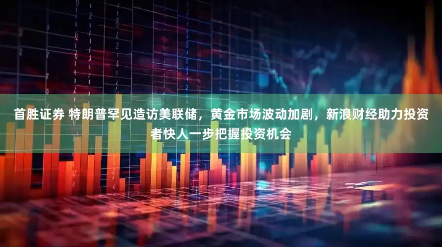 首胜证券 特朗普罕见造访美联储，黄金市场波动加剧，新浪财经助力投资者快人一步把握投资机会
