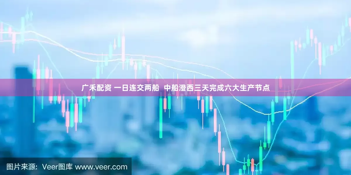 广禾配资 一日连交两船  中船澄西三天完成六大生产节点