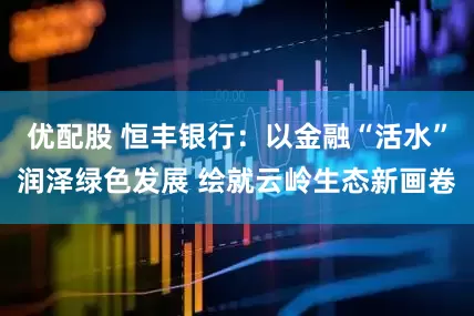 优配股 恒丰银行：以金融“活水”润泽绿色发展 绘就云岭生态新画卷
