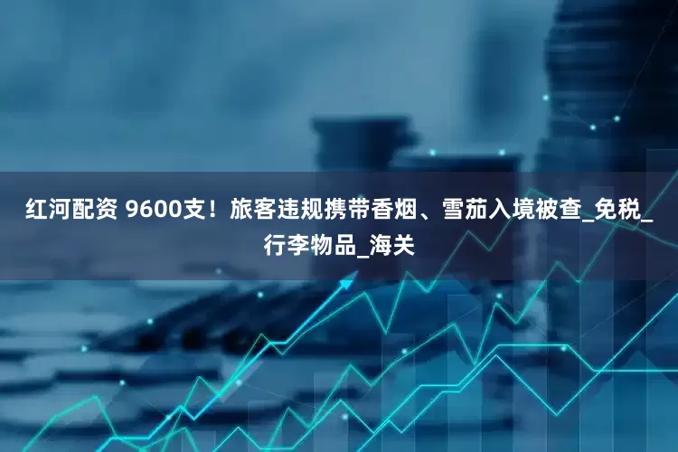 红河配资 9600支！旅客违规携带香烟、雪茄入境被查_免税_行李物品_海关