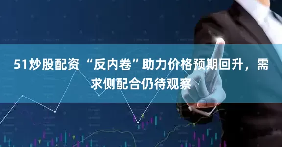 51炒股配资 “反内卷”助力价格预期回升，需求侧配合仍待观察