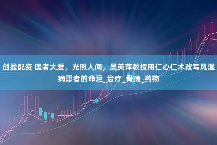 创盈配资 医者大爱，光照人间，吴英萍教授用仁心仁术改写风湿病患者的命运_治疗_骨病_药物