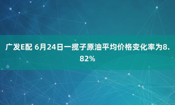 广发E配 6月24日一揽子原油平均价格变化率为8.82%