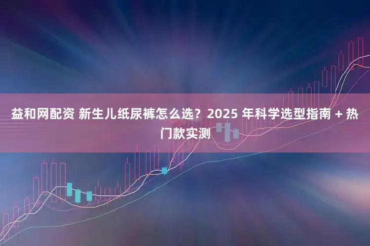 益和网配资 新生儿纸尿裤怎么选？2025 年科学选型指南 + 热门款实测