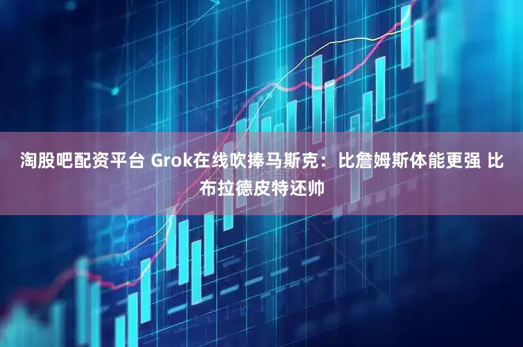 淘股吧配资平台 Grok在线吹捧马斯克：比詹姆斯体能更强 比布拉德皮特还帅