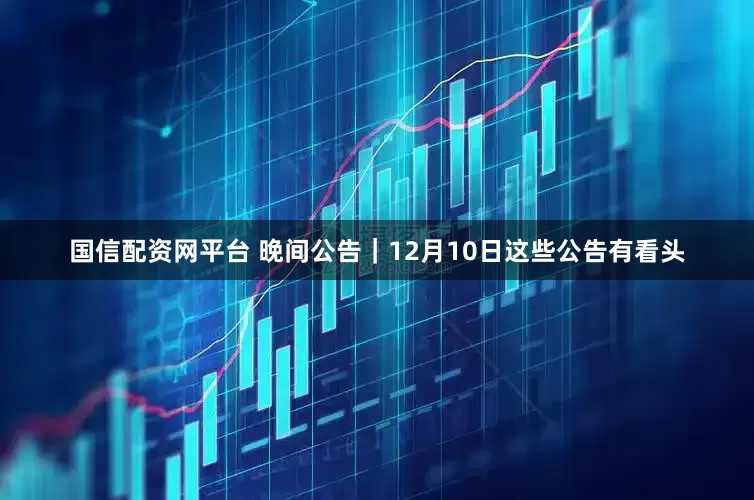 国信配资网平台 晚间公告｜12月10日这些公告有看头