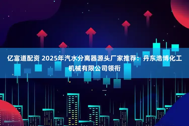 亿富道配资 2025年汽水分离器源头厂家推荐：丹东浩博化工机械有限公司领衔