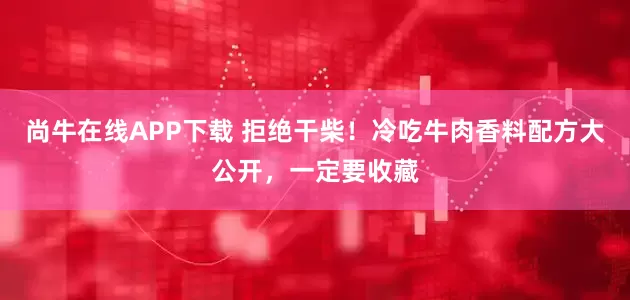 尚牛在线APP下载 拒绝干柴！冷吃牛肉香料配方大公开，一定要收藏