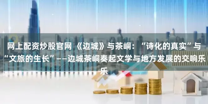 网上配资炒股官网 《边城》与茶峒：“诗化的真实”与“文旅的生长”——边城茶峒奏起文学与地方发展的交响乐