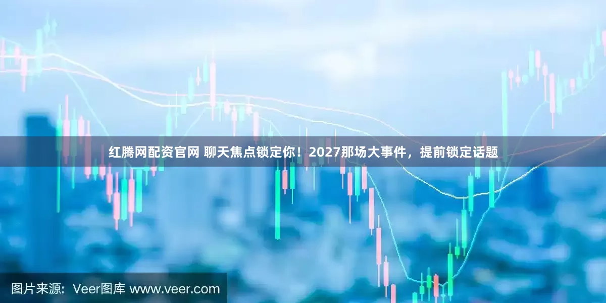 红腾网配资官网 聊天焦点锁定你！2027那场大事件，提前锁定话题