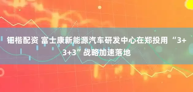 钿楷配资 富士康新能源汽车研发中心在郑投用 “3+3+3”战略加速落地