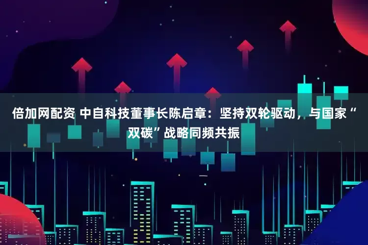 倍加网配资 中自科技董事长陈启章：坚持双轮驱动，与国家“双碳”战略同频共振